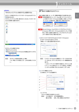 column
                                                                          1    インストール


                                              1.5 初めて起動する(ログイン)
 「タスクトレイにアイコンを表示する」を選択すると

 タスクバー右端のタスクトレイにドコモケータイdatalinkのアイコン
     が表示されます。                                B
                                              初めて起動する際には、ユーザー情報の登録を行う必要があります。
                                                       管理者権限のないユーザー（Guest等）でパソコンにログイン
                                                                                                        1
 タスクトレイにアイコンが常に表示されているため、ドコモケータイ                       した状態でドコモケータイdatalinkを起動した場合、以下のエ
 datalinkを簡単に起動できます。                                   ラーメッセージが表示され、起動できない場合があります。
                                                                                                        2
                                                                                                        3
                                             B Microsoft Windows Vistaで[スタート]-[プログラム]-[ドコモケー
                                                     タイdatalink]-[   ドコモケータイdatalink]を右クリックして「管理
                                                     者として実行」を選択し起動すると、ドラッグ＆ドロップによるイ
                                                     ンポート操作ができない場合があります。
                                                                                                        4
                                              ①[スタート]-[すべてのプログラム(P)]-[ドコモケータイdatalink]-
                                                   [ドコモケータイdatalink]をクリックする
                                                                                                        5
                                                   「新規ユーザー追加」画面が表示されます。

                                                                                                        6
 タスクトレイから起動する方法：
 ・
 ・
     をダブルクリックする
     を右クリックし[ドコモケータイdatalinkの起動(S)]をクリックする
                                                                                                        7
                                                                                                        8
 N       タスクトレイの設定を変更したい場合                         N     ドコモケータイdatalinkは複数のユーザーで共有できま
         「15.2 常駐ソフトの設定」(C p.259)を参照してくださ
         い。
                                                         す。そのため、ログインのためのユーザー情報登録が必
                                                         要です。                                           9
                                                         一人のユーザーだけで使用する場合は、ログインした後
                                                         にメニューから[設定(S)]-[ユーザー設定(E)...]を選択し
                                                         て、ログインを不要にすることもできます。(C p.262)                  10
                                              ②ユーザー情報を入力する
                                                   入力項目は、すべて入力必須です。                                     11
                                                                                                        12
                                              1)

                                              2)

                                              3)

                                              4)                                                        13
                                              5)

                                              6)                                                        14
                                                   1)ユーザー名
                                                    ログインに使用する名前を入力します。
                                                    N      入力可能文字        文字の種類制限なし
                                                                                                        15
                                                           最大文字数         全角、半角に関係なく28文字まで

                                                                                                        16

                                                                            1. 5 初めて起動する(ログイン)     13
 