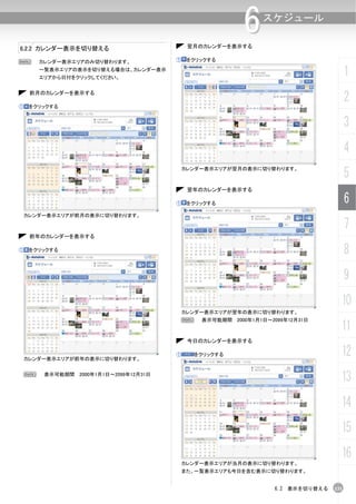 翌月のカレンダーを表示する
                                                           6     スケジュール

6.2.2 カレンダー表示を切り替える

N       カレンダー表示エリアのみ切り替わります。            ①    をクリックする
        一覧表示エリアの表示を切り替える場合は、カレンダー表示
        エリアから日付をクリックしてください。
                                                                                         1

①
     前月のカレンダーを表示する

     をクリックする
                                                                                         2
                                                                                         3
                                                                                         4
                                            カレンダー表示エリアが翌月の表示に切り替わります。
                                                                                         5
                                             翌年のカレンダーを表示する

                                        ①    をクリックする                                     6
    カレンダー表示エリアが前月の表示に切り替わります。

                                                                                         7
     前年のカレンダーを表示する

①    をクリックする                                                                             8
                                                                                         9
                                                                                     10
                                            カレンダー表示エリアが翌年の表示に切り替わります。
                                            N    表示可能期間 2000年1月1日～2099年12月31日
                                                                                     11
                                             今日のカレンダーを表示する


    カレンダー表示エリアが前年の表示に切り替わります。
                                        ①       をクリックする                              12
    N    表示可能期間 2000年1月1日～2099年12月31日
                                                                                     13
                                                                                     14
                                                                                     15
                                                                                     16
                                            カレンダー表示エリアが当月の表示に切り替わります。
                                            また、一覧表示エリアも今日を含む表示に切り替わります。


                                                                    6.2 表示を切り替える   131
 