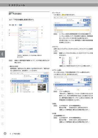 6 スケジュール


                                                    2)シークレット
           6.3 予定を読む                                 リスト表示に、      が表示されます。


1          6.3.1 「予定の編集」画面の見かた


           手      順：
2                                              1)

           2)                                  4)


3          3)
           5)
                                               6)
                                                     N       シークレット設定は携帯電話側でのみ有効な機能です。
                                                             シークレット設定したデータを参照する場合は、携帯電話
                                                             をシークレットモードに切り替える必要があります。

4                                                            切り替え方法については、携帯電話に付属の取扱説明書
                                                             を参照してください。



5                                                   3)カテゴリ
                                                     必要に応じてプルダウンリストボックスから、カテゴリアイコンを選択
                                                     します。

6
                                                     N       機種によってそれぞれ対応しているカテゴリアイコンが表
                       「何件目／現在表示している全件数」が表示さ                 示されます。
                       れています。
                                                             例）


7          N        接続した携帯電話の機種によって、入力可能な項目などが
                    異なります。

           1)書き込み設定                                          (機種によって使用できるカテゴリアイコンが異なります。)

8               携帯電話に「書き込みする」場合に
                ない」設定を行うと、淡色表示（
                                    が表示されます。「書き込ま
                                  ）になります。           4)アラーム通知
                                                     チェックを入れると、予定の開始時刻にアラーム通知されます。

9                                                    リスト表示エリアには、 が表示されます。




10
11                                                   N       アラーム通知とは
                                                             「音を出す」、「振動する」、「メッセージを表示する」などの

12                                                           動作により、予定の開始時刻であることを通知するため
                                                             の、携帯電話の機能です。アラーム音などの設定は、携
                                                             帯電話側での初期設定になります。

13                                                  5)要約
                                                      N      入力可能文字 文字の種類制限なし
                                                             最大文字数  半角600文字、全角300文字まで

14                                                           (機種によって携帯電話に書き込める情報が異なります。)

                                                    6)内容
                                                     入力必須項目です。
15                                                   N       入力可能文字 文字の種類制限なし
                                                             最大文字数    半角512文字、全角256文字まで
                                                             (機種によって携帯電話に書き込める情報が異なります。)

16

     132        6. 3 予定を読む
 