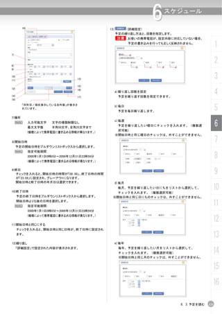 19)                                     13）       （詳細設定）
                                                                     6   スケジュール


                                                      予定の繰り返し方法と、回数を指定します。
                                                      B      お使いの携帯電話が、設定内容に対応していない場合、
                                                             予定の書き込みを行っても正しく反映されません。
                                                                                                  1
7)


8)
                                                                                                  2
9)

10)
11)                                  13)                                                          3
                                     15)

                                                                                                  4
12)                                  16)
                                                      a)繰り返し回数を設定
14）                                  17)               予定を繰り返す回数を指定できます。
18)


                                                                                                  5
        「何件目／現在表示している全件数」が表示さ
                                                      b)毎日
        れています。
                                                       予定を毎日繰り返します。

7)場所

                                                                                                  6
                                                      c)毎週
     N        入力可能文字     文字の種類制限なし
                                                       予定を繰り返したい曜日にチェックを入れます。（複数選
              最大文字数      半角50文字、全角25文字まで
                                                       択可能）
              (機種によって携帯電話に書き込める情報が異なります。)
                                                      ※開始日時と同じ曜日のチェックは、外すことができません。

8)開始日時                                                                                            7
      予定の開始日時をプルダウンリストボックスから選択します。
     N        指定可能期間：
              2000年1月1日0時0分～2099年12月31日23時59分
              (機種によって携帯電話に書き込める情報が異なります。)
                                                                                                  8
9)終日
  チェックを入れると、開始日時の時間が「00：00」、終了日時の時間                                                               9
  が「23.:59」に設定され、グレーアウトになります。
  開始日時と終了日時の年月日は選択できます。                           d)毎月

10)終了日時
                                                       毎月、予定を繰り返したい日にちをリストから選択して、
                                                   チェックを入れます。（複数選択可能）
                                                                                              10
      予定の終了日時をプルダウンリストボックスから選択します。               ※開始日時と同じ日にちのチェックは、外すことができません。

     N
      開始日時よりも後の日時を選択します。
              指定可能期間：                                                                         11
              2000年1月1日0時0分～2099年12月31日23時59分


                                                                                              12
              (機種によって携帯電話に書き込める情報が異なります。)

11)開始日時と同じにする
      チェックを入れると、開始日時と同じ日時が、終了日時に設定され
      ます。
                                                                                              13
12)繰り返し                                           e)毎年
      「詳細設定」で設定された内容が表示されます。                           毎年、予定を繰り返したい月をリストから選択して、
                                                       チェックを入れます。（複数選択可能）                     14
                                                       ※開始日時と同じ月のチェックは、外すことができません。


                                                                                              15
                                                                                              16

                                                                               6. 3 予定を読む   133
 