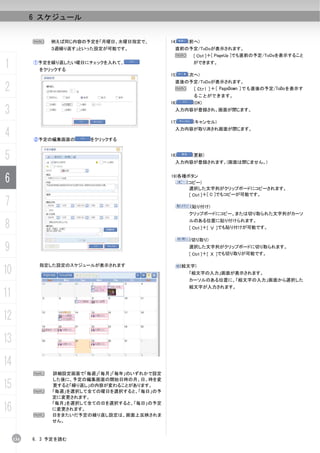 6 スケジュール


           N    例えば同じ内容の予定を「月曜日、水曜日指定で、       14)     (前へ)
                ３週繰り返す」といった設定が可能です。             直前の予定/ToDoが表示されます。
                                                N   [ Ctrl ]＋[ PageUp ]でも直前の予定/ToDoを表示すること

1          ①予定を繰り返したい曜日にチェックを入れて、
             をクリックする
                                                        ができます。

                                              15)     (次へ)
                                                直後の予定/ToDoが表示されます。
2                                               N   [ Ctrl ]＋[ PageDown ]でも直後の予定/ToDoを表示す
                                                        ることができます。
                                              16)      (OK)

3                                               入力内容が登録され、画面が閉じます。

                                              17)      (キャンセル)

4          ②予定の編集画面の     をクリックする
                                                入力内容が取り消され画面が閉じます。




5                                             18)      (更新)
                                                入力内容が登録されます。(画面は閉じません。)



6                                             19)各種ボタン
                                                   (コピー)
                                                    選択した文字列がクリップボードにコピーされます。
                                                    [ Ctrl ]＋[ C ]でもコピーが可能です。
7                                                      (貼り付け)
                                                      クリップボードにコピー、または切り取られた文字列がカーソ

8                                                     ルのある位置に貼り付けられます。
                                                      [ Ctrl ]＋[ Ｖ ]でも貼り付けが可能です。

                                                      (切り取り)

9                                                     選択した文字列がクリップボードに切り取られます。
                                                      [ Ctrl ]＋[ Ｘ ]でも切り取りが可能です。

             指定した設定のスケジュールが表示されます
10                                                  (絵文字)
                                                      「絵文字の入力」画面が表示されます。
                                                      カーソルのある位置に、「絵文字の入力」画面から選択した
                                                      絵文字が入力されます。
11
12
13
14
           N    詳細設定画面で「毎週」「毎月」「毎年」のいずれかで設定
                した後に、予定の編集画面の開始日時の月、日、時を変
15         N
                更すると「繰り返し」の内容が変わることがあります。
                「毎週」を選択して全ての曜日を選択すると、「毎日」の予
                定に変更されます。

16
                「毎月」を選択して全ての日を選択すると、「毎日」の予定
                に変更されます。
           N    日をまたいだ予定の繰り返し設定は、画面上反映されま
                せん。


     134   6. 3 予定を読む
 