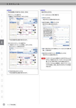 6 スケジュール


           column                           column
            予定を新規に作成する-その2、その3               絵文字を入力する

1           その2-メニューから選択する
            ①[編集(E)]-[予定の作成(S)...]をクリックする
                                             ①カーソルを入力したい欄に移動する

                                             ② をクリックする
                                              「絵文字の入力」画面が表示されます。
2                                            ③絵文字を選択し、        をクリックする
                                              絵文字が入力欄に表示されます。

3
4
5
             「予定の新規作成」画面が表示されます。

6           その3-右クリックメニューから選択する
            ①一覧表示エリアにカーソルを移動し、右クリックする
             右クリックメニューが表示されます。
7                                            ④続けて絵文字を入力する場合は、カーソルを入力する欄に移
                                              動し、③を繰り返す


8                                            ⑤絵文字の入力が完了したら、
                                              「絵文字の入力」画面が閉じます。
                                                                        をクリックする




9                                            B
                                             B       ドコモケータイdatalink起動中は、絵文字がWindowsの
                                                     外字として登録されるため、ドコモケータイdatalinkを起
                                                     動していない状態で作成した外字は使用できません。
                                                     ドコモケータイdatalink起動時に、他のアプリケーション
10                                                   で外字を登録した場合、絵文字が文字化けする可能性
                                                     があります。


11          ②[予定の作成(S)]をクリックする
             「予定の新規作成」画面が表示されます。

12
13
14
15
16

     136    6. 3 予定を読む
 