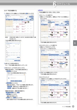 column
                                                              6     スケジュール

6.3.4 予定を編集する
                                             予定を編集する-その2、その3、その4
①一覧表示エリアから編集したい予定を選択し             をクリックする
                                             その2-メニューから選択する
                                             ①編集したい予定を選択し、[編集(E)]-[予定/ToDoの編集(E)...]
                                                                                              1
                                              をクリックする

                                                                                              2
                                                                                              3
                                                                                              4
 N        月表示を例に説明していますが、他の表示の場合でも操
     作は同じです。
                                                                                              5
 「予定の編集」画面が表示されます。


                                                                                              6
                                              「予定の編集」画面が表示されます。

                                             その3-右クリックメニューから選択する
                                             ①編集したい予定を右クリックする
                                              右クリックメニューが表示されます。
                                                                                              7
                                                                                              8
                                                                                              9
②必要に応じて各項目を変更する
 「6.3.1 「予定の編集」画面の見かた」(C p.132)
                                                                                          10
③目的に応じて、以下のボタンをクリックする
 編集内容を確定し、「予定の編集」画面を閉じる
 1)        をクリックする
      「予定/ToDoの更新」画面が表示されます。                 ②[予定/ToDoの編集(E)]をクリックする
                                                                                          11
                                              「予定の編集」画面が表示されます。

                                             その4-ダブルクリック
                                             ①一覧表示エリアから編集したい予定をダブルクリックする
                                                                                          12
 2)        をクリックする                                                                        13
      編集内容が確定し、「予定/ToDoの編集」画面が閉じます。
      （     …更新されないで画面が閉じます。)
      （    …編集中の「予定」画面に戻ります。)                                                             14
 編集内容を確定し、編集作業を継続する


 1)
             または、
          をクリックする                                                                         15
      編集内容が確定します。


                                                                                          16
 2)       または、   をクリックする
      直前か直後の予定が「予定の編集」画面に表示されます。

                                              「予定の編集」画面が表示されます。


                                                                           6. 3 予定を読む   137
 