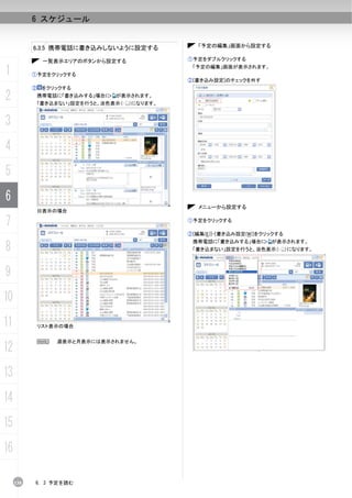 6 スケジュール


           6.3.5 携帯電話に書き込みしないように設定する               「予定の編集」画面から設定する

                一覧表示エリアのボタンから設定する               ①予定をダブルクリックする

1          ①予定をクリックする
                                                 「予定の編集」画面が表示されます。

                                                ②[書き込み設定]のチェックを外す
           ②    をクリックする

2              携帯電話に「書き込みする」場合に   が表示されます。
               「書き込まない」設定を行うと、淡色表示（   ）になります。



3
4
5
6
                                                   メニューから設定する
               日表示の場合

7                                               ①予定をクリックする

                                                ②[編集(E)]-[書き込み設定(W)]をクリックする


8
                                                 携帯電話に「書き込みする」場合に      が表示されます。
                                                 「書き込まない」設定を行うと、淡色表示（         ）になります。



9
10
11             リスト表示の場合


               N   週表示と月表示には表示されません。
12
13
14
15
16

     138   6. 3 予定を読む
 