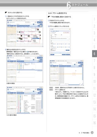 右クリックから設定する
                                                  6    スケジュール

                                  6.3.6 アラーム設定をする
①一覧表示エリアの予定を右クリックする                 「予定の編集」画面から設定する
 右クリックメニューが表示されます。
                                  ①予定をダブルクリックする                               1
                                   「予定の編集」画面が表示されます。

                                  ②[アラーム通知]にチェックを入れる
                                                                              2
                                                                              3
                                                                              4

②[書き込み設定(W)]をクリックする
                                                                              5
 携帯電話に「書き込みする」場合に     が表示されます。
 「書き込まない」設定を行うと、淡色表示（   ）になります。
                                                                              6
                                                                              7
                                                                              8
                                                                              9

 日表示の場合
                                                                          10
                                   N
                                   N
                                       日表示、週表示および月表示には表示されません。
                                       アラーム通知とは                           11
                                       「音を出す」、「振動する」、「メッセージを表示する」などの
                                       動作により、予定の開始時刻であることを通知するため
                                       の、携帯電話の機能です。アラーム音などの設定は、携
                                       帯電話側での初期設定になります。
                                                                          12
                                                                          13
                                                                          14
 リスト表示の場合
                                                                          15
                                                                          16

                                                           6. 3 予定を読む   139
 