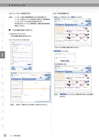 6 スケジュール


           6.3.7 シークレット設定をする                  6.3.8 予定を削除する

           N    シークレット設定は携帯電話側でのみ有効な機能です。     ①削除したい予定をクリックし、     をクリックする

1               シークレット設定したデータを参照する場合は、携帯電話を
                シークレットモードに切り替える必要があります。
                切り替え方法については、携帯電話に付属の取扱説明書を

2               参照してください。


             「予定の編集」画面から設定する


3          ①予定をダブルクリックする
            「予定の編集」画面が表示されます。



4          ②[シークレット]にチェックを入れる




5                                                 「予定/ToDoの削除」画面が表示されます。

                                              ②        をクリックする


6
7                                                 予定が削除されます。



8
9
10
11
                                                  N        をクリックすると、削除が取り消され元の画面に

12                                                    戻ります。




13          N    日表示、週表示および月表示には表示されません。




14
15
16

     140   6. 3 予定を読む
 