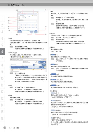 6 スケジュール

                        15)                         4)
                                                          7)期日
                                                            チェックを入れ、ToDoの期日をプルダウンリストボックスから選択し
                                                            ます。

1
           3)                                               N       期日を入力しないことも可能です。
                                                                    期日を入力しない場合は、一覧表示にのみ表示されま
           5)
           6)                                                       す。
           7)                                               N       指定可能期間：
2          8)                                       11)
                                                                    2000年1月1日0時0分～2099年12月31日59分59秒
                                                                    (機種によって携帯電話に書き込める情報が異なります。)
           9)
           10)

3                       14)      12)                13)
                                                          8)完了日
                                                            ToDoの完了日をプルダウンリストボックスから選択します。

4          3)状態
                ToDoの状態をプルダウンリストボックスから選択します。
                                                            N
                                                            N
                                                                    完了日を入力しないことも可能です。
                                                                    指定可能期間：
                                                                    2000年1月1日0時0分～2099年12月31日59分59秒
                「完了」を選択することで、一覧表示のリストに掲載されなくなりま
                                                                    (機種によって携帯電話に書き込める情報が異なります。)
5               す。
                N     状態は8種類あります。                         9)優先度
                      (機種によって携帯電話に書き込める情報が異なります。)           優先度を選択します。

6          4)アラーム通知
                                                            ・なし    ・高      ・低

                チェックを入れると、ToDoの期日にアラーム通知されます。             10)     (前へ)
                一覧表示エリアには、 が表示されます。                         直前の予定/ToDoが表示されます。
7                                                           N   [ Ctrl ]＋[ PageUp ]でも直前の予定/ToDoを表示すること
                                                                    ができます。


8                                                         11)     (次へ)
                                                            直後の予定/ToDoが表示されます。
                                                            N   [ Ctrl ]＋[ PageDown ]でも直後の予定/ToDoを表示する


9
                                                                    ことができます。
                N     アラーム通知とは
                                                          12)       (OK)
                      「音を出す」、「振動する」、「メッセージを表示する」などの
                                                            入力内容が登録され、画面が閉じます。
                      動作により、予定の開始時刻であることを通知するため
10                    の、携帯電話の機能です。アラーム音などの設定は、携           13)       (キャンセル)
                      帯電話側での初期設定になります。                      入力内容が取り消され画面が閉じます。


11         5)要約
                N     入力可能文字 文字の種類制限なし
                                                          14)      (更新)
                                                            入力内容が登録されます。(画面は閉じません。)
                      最大文字数    半角600文字、全角300文字まで

12                    (機種によって携帯電話に書き込める情報が異なります。)         15)各種ボタン
                                                                  (コピー)
           6)内容                                             選択した文字列がクリップボードにコピーされます。
                                                            [ Ctrl ]＋[ C ]でもコピーが可能です。
13              入力必須項目です。
                N     入力可能文字 文字の種類制限なし
                                                                   (貼り付け)
                      最大文字数    半角200文字、全角100文字まで
                                                            クリップボードにコピー、または切り取られた文字列がカーソルのあ
                      (機種によって携帯電話に書き込める情報が異なります。)
14                                                          る位置に貼り付けられます。
                                                            [ Ctrl ]＋[ Ｖ ]でも貼り付けが可能です。

                                                                  (切り取り)
15                                                          選択した文字列がクリップボードに切り取られます。
                                                            [ Ctrl ]＋[ Ｘ ]でも切り取りが可能です。


16                                                              (絵文字の入力)
                                                            「絵文字の入力」画面が表示されます。
                                                            カーソルのある位置に、「絵文字の入力」画面から選択した絵文字
                                                            が入力されます。

     142        6. 4 ToDoを読む
 