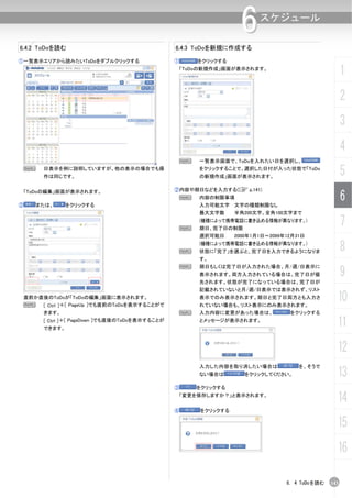 6     スケジュール

6.4.2 ToDoを読む                                    6.4.3 ToDoを新規に作成する

①一覧表示エリアから読みたいToDoをダブルクリックする                     ①       をクリックする
                                                  「ToDoの新規作成」画面が表示されます。
                                                                                                       1
                                                                                                       2
                                                                                                       3
                                                                                                       4
                                                     N   一覧表示画面で、ToDoを入れたい日を選択し、
    N   日表示を例に説明していますが、他の表示の場合でも操
        作は同じです。
                                                         をクリックすることで、選択した日付が入った状態で「ToDo
                                                         の新規作成」画面が表示されます。
                                                                                                       5
                                                 ②内容や期日などを入力する(C p.141)
                                                                                                       6
    「ToDoの編集」画面が表示されます。
                                                  N      内容の制限事項
②     または、      をクリックする                                  入力可能文字 文字の種類制限なし
                                                         最大文字数     半角200文字、全角100文字まで


                                                     N
                                                         (機種によって携帯電話に書き込める情報が異なります。)
                                                         期日、完了日の制限
                                                                                                       7
                                                         選択可能日     2000年1月1日～2099年12月31日


                                                     N
                                                         (機種によって携帯電話に書き込める情報が異なります。)
                                                         状態に「完了」を選ぶと、完了日を入力できるようになりま                   8
                                                         す。
                                                     N
                                                                                                       9
                                                         期日もしくは完了日が入力された場合、月/週/日表示に
                                                         表示されます。両方入力されている場合は、完了日が優
                                                         先されます。状態が完了になっている場合は、完了日が
                                                         記載されていないと月/週/日表示では表示されず、リスト
 直前か直後のToDoが「ToDoの編集」画面に表示されます。
 N   [ Ctrl ]＋[ PageUp ]でも直前のToDoを表示することがで
                                                         表示でのみ表示されます。期日と完了日両方とも入力さ
                                                         れていない場合も、リスト表示にのみ表示されます。
                                                                                                   10
        きます。                                         N   入力内容に変更があった場合は、           をクリックする
        [ Ctrl ]＋[ PageDown ]でも直後のToDoを表示することが
        できます。
                                                         とメッセージが表示されます。
                                                                                                   11
                                                                                                   12
                                                         入力した内容を取り消したい場合は             を、そうで
                                                         ない場合は        をクリックしてください。                 13
                                                 ③       をクリックする
                                                     「変更を保存しますか？」と表示されます。
                                                                                                   14
                                                 ④       をクリックする

                                                                                                   15
                                                                                                   16

                                                                                  6. 4 ToDoを読む   143
 