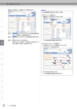 6 スケジュール


           新規ToDoが作成され、一覧表示エリアに表示されます。                column
                                                       ToDoを新規に作成する-その2、その3

1                                                      その2-メニューから選択する
                                                       ①[編集(E)]-[ToDoの作成(T)...]をクリックする



2
3
4          N              をクリックすると「予定/ToDoの更新」画面が閉
                 じます。（更新されずに画面が閉じます。）

5          N
                 す。
                          をクリックすると「ToDoの新規作成」画面に戻りま


           N     期日を入力しないことも可能です。                       「ToDoの新規作成」画面が表示されます。

6
                 期日を入力しない場合は、一覧表示にのみ表示され、月
                 表示、週表示、日表示には表示されません。                  その3-右クリックメニューから選択する
                                                       ①一覧表示エリアにカーソルを移動し、右クリックする
                                                        右クリックメニューが表示されます。
7
8
9
10
11                                                     ②[ToDoの作成(T)]をクリックする
                                                        「ToDoの新規作成」画面が表示されます。

12
13
14
15
16

     144   6. 4 ToDoを読む
 