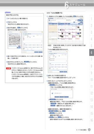column
                                                                 6     スケジュール

                                            6.4.4 ToDoを編集する
 絵文字を入力する
                                            ①一覧表示エリアから編集したいToDoを選択し         をクリックする
 ①カーソルを入力したい欄に移動する
                                                                                                     1
 ② をクリックする
  「絵文字の入力」画面が表示されます。

 ③絵文字を選択し、        をクリックする
                                                                                                     2
  絵文字が入力欄に表示されます。

                                                                                                     3
                                                                                                     4
                                             N        月表示を例に説明していますが、他の表示の場合でも操
                                                      作は同じです。
                                                                                                     5
                                             「ToDoの編集」画面が表示されます。

                                                                                                     6
 ④続けて絵文字を入力する場合は、カーソルを入力する欄に移


                                                                                                     7
  動し、③を繰り返す

 ⑤絵文字の入力が完了したら、             をクリックする
  「絵文字の入力」画面が閉じます。


 B
 B       ドコモケータイdatalink起動中は、絵文字がWindowsの
                                                                                                     8
         外字として登録されるため、ドコモケータイdatalinkを起
         動していない状態で作成した外字は使用できません。
         ドコモケータイdatalink起動時に、他のアプリケーション
                                            ②必要に応じて各項目を変更する
                                                                                                     9
         で外字を登録した場合、絵文字が文字化けする可能性
                                             「6.4.1 「ToDoの編集」画面の見かた」(C p.141)
         があります。
                                            ③目的に応じて、以下のボタンをクリックする                                10
                                             編集内容を確定し、「ToDoの編集」画面を閉じる
                                             1)        をクリックする
                                                  「予定/ToDoの更新」画面が表示されます。                         11
                                                                                                 12
                                             2)        をクリックする
                                                  編集内容が確定し、「予定/ToDoの更新」画面が閉じます。
                                                                                                 13
                                                  （     …更新されずに画面が閉じます。)
                                                  （    …編集中のToDoに戻ります。)

                                             編集内容を確定し、編集作業を継続する
                                                                                                 14
                                                         または、
                                             1)       をクリックする
                                                  編集内容が確定します。
                                                                                                 15
                                             2)       または、   をクリックする
                                                  直前か直後のToDoが「ToDoの編集」画面に表示されます。
                                                                                                 16

                                                                                6. 4 ToDoを読む   145
 