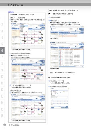 6 スケジュール

                                                        6.4.5 携帯電話に転送しないように設定する
           column
            ToDoを編集する-その2、その3、その4                         一覧表示エリアのボタンから設定する


1           その2-メニューから選択する
            ①編集したいToDo選択し、[編集(E)]-[予定/ToDoの編集(E)...]を
                                                        ①ToDoをクリックする

                                                        ② をクリックする
             クリックする
                                                         携帯電話に「書き込みする」場合に      が表示されます。

2                                                        「書き込まない」設定を行うと、淡色表示（    ）になります。




3
4                                                        日表示の場合



5
6
             「ToDoの編集」画面が表示されます。

            その3-右クリックメニューから選択する
            ①編集したいToDoを右クリックする

7            右クリックメニューが表示されます。




8
                                                         リスト表示の場合
9                                                        N    週表示と月表示には表示されません。


10                                                        「ToDoの編集」画面から設定する

                                                        ①ToDoをダブルクリックする

11          ②[予定/ToDoの編集(E)]をクリックする
                                                         「ToDoの編集」画面が表示されます。

                                                        ②[書き込み設定]のチェックを外す
             「ToDoの編集」画面が表示されます。

12          その4-ダブルクリック
            ①一覧表示エリアから編集したいToDoをダブルクリックする


13
14
15
16
             「ToDoの編集」画面が表示されます。


     146    6. 4 ToDoを読む
 