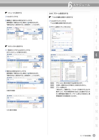 メニューから設定する
                                                          6    スケジュール

                                        6.4.6 アラーム設定をする
①ToDoをクリックする                              「ToDoの編集」画面から設定する

②[編集(E)]-[書き込み設定(W)]をクリックする
 携帯電話に「書き込みする」場合に      が表示されます。
                                        ①ToDoをダブルクリックする                                1
                                         「ToDoの編集」画面が表示されます。
 「書き込まない」設定を行うと、淡色表示（         ）になります。
                                        ②[アラーム通知]にチェックを入れる
                                                                                       2
                                                                                       3
                                                                                       4
   右クリックから設定する

①一覧表示エリアのToDoを右クリックする
                                                                                       5
 右クリックメニューが表示されます。

                                                                                       6
                                                                                       7

②[書き込み設定(W)]をクリックする
                                                                                       8
 携帯電話に「書き込みする」場合に      が表示されます。
 「書き込まない」設定を行うと、淡色表示（         ）になります。
                                                                                       9
                                         N
                                         N
                                              アラームは、期日を指定する必要があります。
                                              日表示、週表示および月表示には表示されません。
                                                                                   10
                                         N    アラーム通知とは

 日表示の場合
                                              「音を出す」、「振動する」、「メッセージを表示する」などの
                                              動作により、予定の開始時刻であることを通知するため            11
                                              の、携帯電話の機能です。アラーム音などの設定は、携
                                              帯電話側での初期設定になります。
                                                                                   12
                                                                                   13
 リスト表示の場合
                                                                                   14
                                                                                   15
                                                                                   16

                                                                  6. 4 ToDoを読む   147
 