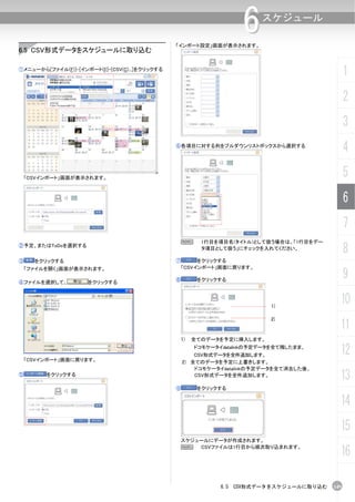 「インポート設定」画面が表示されます。
                                                                     6    スケジュール


6.5 CSV形式データをスケジュールに取り込む

①メニューから[ファイル(F)]-[インポート(I)]-[CSV(C)...]をクリックする
                                                                                                1
                                                                                                2
                                                                                                3
                                                 ⑥各項目に対する列をプルダウンリストボックスから選択する
                                                                                                4
    「CSVインポート」画面が表示されます。
                                                                                                5
                                                                                                6
                                                                                                7
                                                  N       1行目を項目名(タイトル)として扱う場合は、「1行目をデー
②予定、またはToDoを選択する
                                                          タ項目として扱う」にチェックを入れてください。
                                                                                                8
③     をクリックする                                    ⑦        をクリックする
                                                     「CSVインポート」画面に戻ります。
                                                                                                9
    「ファイルを開く」画面が表示されます。

                                                 ⑧       をクリックする
④ファイルを選択して、           をクリックする



                                                                            1)
                                                                                            10
                                                                            2)
                                                                                            11
                                                     1) 全てのデータを予定に挿入します。



    「CSVインポート」画面に戻ります。
                                                        ドコモケータイdatalinkの予定データを全て残したまま、
                                                         CSV形式データを全件追加します。                  12
                                                     2) 全てのデータを予定に上書きします。
                                                         ドコモケータイdatalinkの予定データを全て消去した後、
⑤        をクリックする                                         CSV形式データを全件追加します。
                                                                                            13
                                                 ⑨       をクリックする

                                                                                            14
                                                                                            15
                                                     スケジュールにデータが作成されます。
                                                     N   CSVファイルは1行目から順次取り込まれます。
                                                                                            16

                                                               6.5 CSV形式データをスケジュールに取り込む   149
 