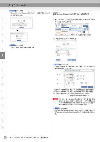 6 スケジュール

           ⑤       をクリックする
               「Microsoft Office Outlookからのインポート」画面が表示され、イン
               ポートが完了します。
                                                              6.8 Microsoft Office Outlookにスケジュールを書き出す


1                                                             ① メ ニ ュ ー か ら [ フ ァ イ ル (F)]-[ エ ク ス ポ ー ト (E)]-[Microsoft Office
                                                                Outlook(O)...]をクリックする



2
3                                                               「Microsoft Office Outlookへのエクスポート」画面が表示されます。

                                                              ②「予定」と「ToDo」にチェックを入れる

4
           ⑥       をクリックする

5              スケジュールにデータが取り込まれます。




6
7                                                             ③    をクリックする
                                                               エクスポート開始、終了する期間を設定します。また、エクスポート
                                                               する項目の設定を行います。
8
                                                                   1)

9                                                                  2)



10                                                                  3)



                                                              1)エクスポート期間開始日：エクスポート期間開始日を指定できます。
11                                                            2)エクスポート期間終了日：エクスポート期間終了日を指定できます。
                                                              3)インポート項目の設定：ドコモケータイdatalinkからOutlookに
                                                                           エクスポートする項目を設定します。


12                                                            B          ド コ モ ケ ー タ イ datalink か ら 日 ま た が り の 予 定 （ 例 ： 旅 行
                                                                         2008/3/5～2008/3/8まで）のエクスポートを行う場合、エク
                                                                         スポート期間開始日を予定の中日（例：2008/3/6）に設定す

13
                                                                         ると日またがりの予定はエクスポートされません。

                                                              ④       をクリックする
                                                               ③の「Microsoft Office Outlookからのエクスポート」画面が閉じ、②

14                                                              の「Microsoft Office Outlookからのエクスポート」画面が表示されま
                                                                す。




15
16

     152   6.8    Microsoft Office Outlookにスケジュールを書き出す
 