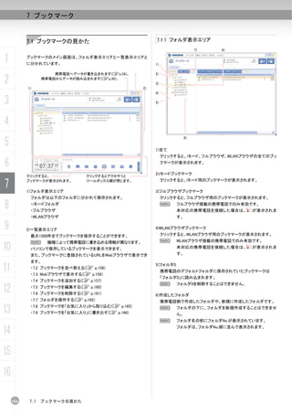7 ブックマーク


           7.1 ブックマークの見かた                             7.1.1 フォルダ表示エリア
                                                                          7)   6)


1          ブックマークのメイン画面は、フォルダ表示エリアと一覧表示エリアと
           に分かれています。                                  1)

                     携帯電話へデータが書き込まれます(Cp.34)。         2)

2                携帯電話からデータが読み込まれます(Cp.30)。
                                                      3)
           1)                                    2)
                                                      4)

3                                                     5)




4
5
                                                                     8)


                                                      1)全て
                                                           クリックすると、iモード、フルブラウザ、WLANブラウザの全てのブッ

6                                                          クマークが表示されます。

                                                      2)iモードブックマーク
           クリックすると、             クリックするとアクセサリと

7          ブックマークが表示されます。       ツールボックス欄が閉じます。             クリックすると、iモード用のブックマークが表示されます。

           1)フォルダ表示エリア                                3)フルブラウザブックマーク
            フォルダは以下のフォルダに分かれて保存されます。                       クリックすると、フルブラウザ用のブックマークが表示されます。

8           ・iモードフォルダ
            ・フルブラウザ
                                                           N    フルブラウザ搭載の携帯電話でのみ有効です。
                                                                未対応の携帯電話を接続した場合は、     が表示されま
            ・WLANブラウザ                                           す。

9          2)一覧表示エリア                                  4)WLANブラウザブックマーク
            最大1200件までブックマークを保存することができます。                   クリックすると、WLANブラウザ用のブックマークが表示されます。
            N      機種によって携帯電話に書き込める情報が異なります。               N    WLANブラウザ搭載の携帯電話でのみ有効です。
10          パソコンで保存しているブックマークを表示できます。                           未対応の携帯電話を接続した場合は、
                                                                す。
                                                                                      が表示されま
            また、ブックマークに登録されているURLをWebブラウザで表示でき
            ます。

11          ・7.2 ブックマークを並べ替える(C p.156)
            ・7.3 Webブラウザで表示する(C p.156)
                                                      5)フォルダ0
                                                           携帯電話のデフォルトフォルダに保存されていたブックマークは
                                                           「フォルダ0」に読み込まれます。
            ・7.4 ブックマークを追加する(C p.157)
                                                           N    フォルダ0を削除することはできません。
12          ・7.5 ブックマークを編集する(C p.160)
            ・7.6 ブックマークを削除する(C p.161)                 6)作成したフォルダ
            ・7.7 フォルダを操作する(C p.162)                        携帯電話側で作成したフォルダや、新規に作成したフォルダです。

13          ・7.8 ブックマークを「お気に入り」から取り込む(C p.165)
            ・7.9 ブックマークを「お気に入り」に書き出す(C p.166)
                                                           N    フォルダの下に、フォルダを新規作成することはできませ
                                                                ん。
                                                           N    フォルダ名の前にフォルダNo.が表示されています。

14                                                              フォルダは、フォルダNo.順に並んで表示されます。




15
16

     154   7.1   ブックマークの見かた
 