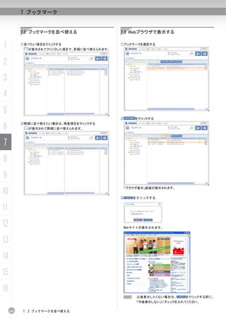 7 ブックマーク


           7.2 ブックマークを並べ替える                 7.3 Webブラウザで表示する


1          ①並べたい項目をクリックする
             が表示されてクリックした項目で、昇順に並べ替えられます。
                                            ①ブックマークを選択する




2
3
4
5
                                            ②    をクリックする

6
           ②降順に並べ替えたい場合は、再度項目をクリックする
             が表示されて降順に並べ替えられます。



7
8
9
                                             「ブラウザ表示」画面が表示されます。
10
                                            ③    をクリックする


11
12                                           Webサイトが表示されます。



13
14
15
16
                                             N    以後表示したくない場合は、     をクリックする前に、
                                                  「今後表示しない」にチェックを入れてください。

     156   7. 2 ブックマークを並べ替える
 