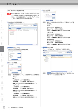 7 ブックマーク


                                                               ④URLを入力する
           7.4.2 ブックマークを追加する

           B    Microsoft Windows Vistaで[スタート]-[プログラム]-[ドコモケ

1               ータイdatalink]-[ドコモケータイdatalink]を右クリックして「管
                理者として実行」を選択し起動すると、ドラッグ＆ドロップによ
                るインポート操作ができない場合があります。

2          ①フォルダエリアから種別を選択する                                       N   追加する種別によって入力可能文字や最大文字数が変
                                                                       わります。
                                                                       iモード
3                                                                      入力可能文字 半角英数記号
                                                                       最大文字数      半角256文字まで
                                                                       (機種によって携帯電話に書き込める情報が異なります。)

4                                                                      フルブラウザ
                                                                       入力可能文字 半角英数記号
                                                                       最大文字数      半角512文字まで

5                                                                      (機種によって携帯電話に書き込める情報が異なります。)
                                                                       WLANブラウザ
                                                                       入力可能文字 半角英数記号

6
                                                                       最大文字数      半角256文字まで
                                                                       (機種によって携帯電話に書き込める情報が異なります。)


           ②      をクリックする                                      ⑤       をクリックする

7           「ブックマークの追加」画面が表示されます。                                  ブックマークが追加され、一覧表示エリアに表示されます。




8
9
           ③タイトルを入力する


10
11                                                              N             をクリックすると入力した内容が取り消されて、
            N    追加する種別によって入力可能文字や最大文字数が変                              「ブックマークの追加」画面が閉じます。

12               わります。
                 iモード
                 入力可能文字 文字の種類制限なし
                 最大文字数        半角24文字、全角12文字まで
13               (機種によって携帯電話に書き込める情報が異なります。)
                 フルブラウザ
                 入力可能文字 文字の種類制限なし

14               最大文字数        半角24文字、全角12文字まで
                 (機種によって携帯電話に書き込める情報が異なります。)
                 WLANブラウザ

15               入力可能文字 文字の種類制限なし
                 最大文字数        半角24文字、全角12文字まで
                 (機種によって携帯電話に書き込める情報が異なります。)

16

     158   7. 4 ブックマークを追加する
 