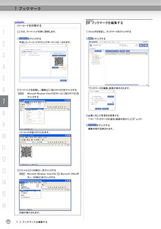 7 ブックマーク


           column                                                   7.5 ブックマークを編集する
            バーコードを印刷する

1           ここでは、ワードパッドを例に説明します。                                    ①フォルダを指定し、ブックマークをクリックする


            ①       をクリックする                                         ②     をクリックする

2            作成したバーコードがクリップボードにコピーされます。




3
4
5
6
                                                                        「ブックマークの編集」画面が表示されます。
            ②ワードパッドを起動し、[編集(E)]-[貼り付け(P)]をクリックする
             N      Microsoft Windows Vistaでは[ホーム]-[貼り付け(P)]を
                    クリックする

7
8                                                                   ③必要に応じて各項目を変更する
                                                                     「7.4.1 「ブックマークの追加」画面の見かた」(C p.157)


9                                                                   ④       をクリックする
                                                                     編集内容が反映されます。
             バーコードが貼り付けられます。

10
11
12
13          ③[ファイル(F)]-[印刷(P)...]をクリックする
                N   Microsoft Windows Vistaでは   Microsoft Officeボ
                    タン- [印刷(P)]をクリックする

14
15
16
             印刷が実行されます。



     160    7. 5 ブックマークを編集する
 