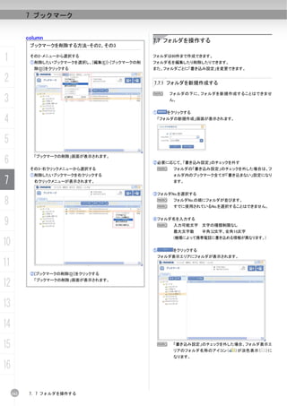 7 ブックマーク


           column                                7.7 フォルダを操作する
            ブックマークを削除する方法-その2、その3

1           その2-メニューから選択する
            ①削除したいブックマークを選択し、[編集(E)]-[ブックマークの削
                                                 フォルダは60件まで作成できます。
                                                 フォルダ名を編集したり削除したりできます。
             除(D)]をクリックする                        また、フォルダごとに「書き込み設定」を変更できます。

2                                                7.7.1 フォルダを新規作成する

                                                 N       フォルダの下に、フォルダを新規作成することはできませ
3                                                        ん。


                                                 ①     をクリックする

4                                                    「フォルダの新規作成」画面が表示されます。




5
6
             「ブックマークの削除」画面が表示されます。
                                                 ②必要に応じて、「書き込み設定」のチェックを外す
            その3-右クリックメニューから選択する                      N    フォルダの「書き込み設定」のチェックを外した場合は、フ
            ①削除したいブックマークを右クリックする                          ォルダ内のブックマーク全てが「書き込まない」設定になり
7            右クリックメニューが表示されます。                            ます。


                                                 ③フォルダNo.を選択する

8                                                    N
                                                     N
                                                          フォルダNo.の順にフォルダが並びます。
                                                          すでに使用されているNo.を選択することはできません。



9                                                ④フォルダ名を入力する
                                                     N    入力可能文字 文字の種類制限なし
                                                          最大文字数     半角 文字、全角1 文字
                                                          (機種によって携帯電話に書き込める情報が異なります。)
10
                                                 ⑤        をクリックする
                                                     フォルダ表示エリアにフォルダが表示されます。
11
            ②[ブックマークの削除(D)]をクリックする

12           「ブックマークの削除」画面が表示されます。




13
14
15                                                N       「書き込み設定」のチェックを外した場合、フォルダ表示エ
                                                          リアのフォルダ名称のアイコン（    ）が淡色表示（   ）に
                                                          なります。

16

     162    7. 7 フォルダを操作する
 