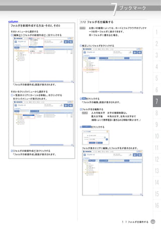 column                               7.7.2 フォルダ名を編集する
                                                        7    ブックマーク


 フォルダを新規作成する方法-その2、その3
                                     N      お使いの機種によっては、iモードとフルブラウザのブックマ
 その2-メニューから選択する
 ①[編集(E)]-[フォルダの新規作成(F)...]をクリックする
                                            ークを同一フォルダに表示できます。
                                            同一フォルダに書き込む場合、
                                                                                      1
                                     ①修正したいフォルダをクリックする                                2
                                                                                      3
                                                                                      4
                                                                                      5
  「フォルダの新規作成」画面が表示されます。


 その3-右クリックメニューから選択する                                                                  6
 ①一覧表示エリアにカーソルを移動し、右クリックする
  右クリックメニューが表示されます。                  ②     をクリックする
                                         「フォルダの編集」画面が表示されます。                          7
                                     ③フォルダ名を編集する
                                      N      入力可能文字 文字の種類制限なし
                                             最大文字数     半角20文字、全角10文字まで
                                                                                      8
                                             (機種によって携帯電話に書き込める情報が異なります。)


                                     ④       をクリックする                                  9
                                                                                  10

 ②[フォルダの新規作成(F)]をクリックする
                                      フォルダ表示エリアに編集したフォルダ名が表示されます。                 11
  「フォルダの新規作成」画面が表示されます。

                                                                                  12
                                                                                  13
                                                                                  14
                                                                                  15
                                                                                  16

                                                               7. 7 フォルダを操作する   163
 