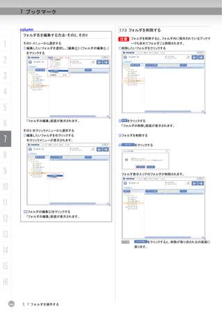 7 ブックマーク


           column                                    7.7.3 フォルダを削除する
            フォルダ名を編集する方法-その2、その3
                                                     B フォルダを削除すると、フォルダ内に保存されているブックマ
                                                     B

1           その2-メニューから選択する
            ①編集したいフォルダを選択し、[編集(E)]-[フォルダの編集(I)...]
                                                             ークも含めてフォルダごと削除されます。
                                                     ①削除したいフォルダをクリックする
             をクリックする

2
3
4
5
6
             「フォルダの編集」画面が表示されます。                     ②     をクリックする
                                                         「フォルダの削除」画面が表示されます。
            その3-右クリックメニューから選択する
            ①編集したいフォルダを右クリックする                       ③フォルダを削除する
7            右クリックメニューが表示されます。
                                                     ④        をクリックする


8
9                                                        フォルダ表示エリアのフォルダが削除されます。



10
11
            ②[フォルダの編集(I)]をクリックする

12           「フォルダの編集」画面が表示されます。




13
                                                         N           をクリックすると、削除が取り消され元の画面に
                                                              戻ります。
14
15
16

     164    7. 7 フォルダを操作する
 