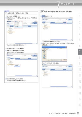 column
                                                         7     ブックマーク


                                       7.8 ブックマークを「お気に入り」から取り込む
 フォルダを削除する方法-その2、その3

 その2-メニューから選択する
 ①削除したいフォルダを選択し、[編集(E)]-[フォルダの削除(L)]
                                       ①      をクリックする
                                                                                    1
  をクリックする

                                                                                    2
                                                                                    3
                                                                                    4
                                           「ファイルを開く」画面が表示されます。
                                                                                    5
                                       ②インポートしたいブックマーク(インターネットショートカット)を選択し、

                                                                                    6
  「フォルダの削除」画面が表示されます。                          をクリックする


 その3-右クリックメニューから選択する
 ①削除したいフォルダを右クリックする
  右クリックメニューが表示されます。                                                                 7
                                                                                    8
                                           ブックマークがインポートされます。
                                                                                    9
                                                                                10
                                                                                11
 ②[フォルダの削除(L)]をクリックする
  「フォルダの削除」画面が表示されます。
                                                                                12
                                                                                13
                                                                                14
                                                                                15
                                                                                16

                                                  7. 8 ブックマークを「お気に入り」から取り込む   165
 
