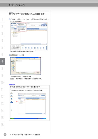 7 ブックマーク


           7.9 ブックマークを「お気に入り」に書き出す


1          ①ブックマークをクリックし、メニューから[ファイル(F)]-[エクスポート
               (E)...]をクリックする



2
3
4
5
               「名前を付けて保存」画面が表示されます。

6          ②          をクリックする




7
8
9              ブックマークがエクスポートされます。
               N     保存するフォルダを変更することもできます。


10         column
               ドラッグ＆ドロップでブックマークを書き出す

11             ブックマークをデスクトップにドラッグ＆ドロップできます。




12
13
14
15
16

     166    7. 9 ブックマークを「お気に入り」に書き出す
 
