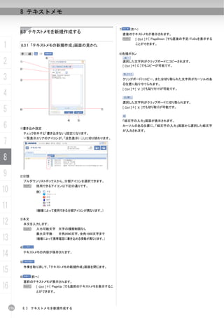 8 テキストメモ

                                                                7)      (次へ)
           8.3 テキストメモを新規作成する                                         直後のテキストメモが表示されます。
                                                                     N   [ Ctrl ]＋[ PageDown ]でも直後の予定/ToDoを表示する

1          8.3.1 「テキストメモの新規作成」画面の見かた                                       ことができます。


           手          順：                                        6)各種ボタン

2
                                6)
           1)                                                        選択した文字列がクリップボードにコピーされます。
                                                                     [ Ctrl ]＋[ C ]でもコピーが可能です。
           2)


3          3)                                                        クリップボードにコピー、または切り取られた文字列がカーソルのあ
                                                                     る位置に貼り付けられます。
                                                                     [ Ctrl ]＋[ Ｖ ]でも貼り付けが可能です。
4
                                                                     選択した文字列がクリップボードに切り取られます。

5          6)                                            7)
                                                                     [ Ctrl ]＋[ Ｘ ]でも切り取りが可能です。


                                        4)   5)                      「絵文字の入力」画面が表示されます。
6          1)書き込み設定
                                                                     カーソルのある位置に、「絵文字の入力」画面から選択した絵文字
                                                                     が入力されます。
                チェックを外すと「書き込まない」設定になります。


7
                一覧表示エリアのアイコンが、「淡色表示(              )」に切り替わります。




8
9          2)分類
                プルダウンリストボックスから、分類アイコンを選択できます。
                N          使用できるアイコンは下記の通りです。
10                         例）



11                         (機種によって使用できる分類アイコンが異なります。)


12         3)本文
                本文を入力します。
                N          入力可能文字 文字の種類制限なし
                           最大文字数     半角2000文字、全角1000文字まで
13                         (機種によって携帯電話に書き込める情報が異なります。)

           4)

14              テキストメモの内容が保存されます。


           5)

15
                作業を取り消して、「テキストメモの新規作成」画面を閉じます。


           6)         (前へ)
                直前のテキストメモが表示されます。
16              N   [ Ctrl ]＋[ PageUp ]でも直前のテキストメモを表示するこ
                           とができます。




     170        8.3   テキストメモを新規作成する
 