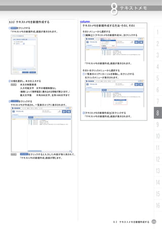 column
                                                           8     テキストメモ

8.3.2 テキストメモを新規作成する
                                          テキストメモを新規作成する方法-その2、その3
①       をクリックする
    「テキストメモの新規作成」画面が表示されます。               その2-メニューから選択する
                                          ①[編集(E)]-[テキストメモの新規作成(N)...]をクリックする
                                                                                       1
                                                                                       2
                                                                                       3
                                           「テキストメモの新規作成」画面が表示されます。


                                          その3-右クリックメニューから選択する
                                                                                       4
                                          ①一覧表示エリアにカーソルを移動し、右クリックする


②分類を選択し、本文を入力する
                                           右クリックメニューが表示されます。
                                                                                       5
    N    本文の制限事項

                                                                                       6
         入力可能文字 文字の種類制限なし
         (機種によって携帯電話に書き込める情報が異なります。)
         最大文字数     半角2000文字、全角1000文字まで

③        をクリックする
    テキストメモが作成され、一覧表示エリアに表示されます。
                                                                                       7
                                          ②[テキストメモの新規作成(N)]をクリックする
                                           「テキストメモの新規作成」画面が表示されます。
                                                                                       8
                                                                                       9
                                                                                   10
                                                                                   11
 N            をクリックすると入力した内容が取り消されて、
         「テキストメモの新規作成」画面が閉じます。
                                                                                   12
                                                                                   13
                                                                                   14
                                                                                   15
                                                                                   16

                                                             8.3 テキストメモを新規作成する   171
 