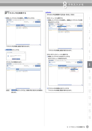 column
                                                       8    テキストメモ


8.5 テキストメモを削除する
                                       テキストメモを削除する方法-その2、その3

①削除したいテキストメモを選択し、     をクリックする          その2-メニューから選択する
                                       ①削除したいテキストメモを選択し、[編集(E)]-[テキストメモの削
                                                                                    1
                                        除(D)]をクリックする

                                                                                    2
                                                                                    3
                                                                                    4
    「テキストメモの削除」画面が表示されます。
                                                                                    5
②       をクリックする
                                                                                    6
                                        「テキストメモの削除」画面が表示されます。


                                       その3-右クリックメニューから選択する
                                       ①削除したいテキストメモを右クリックする
                                        右クリックメニューが表示されます。                           7
    テキストメモが削除されます。

                                                                                    8
                                                                                    9
                                                                                10
                                                                                11
                                       ②[テキストメモの削除(D)]をクリックする
    N
        戻ります。
             をクリックすると、削除が取り消され元の画面に     「テキストメモの削除」画面が表示されます。
                                                                                12
                                                                                13
                                                                                14
                                                                                15
                                                                                16

                                                           8. 5 テキストメモを削除する   173
 