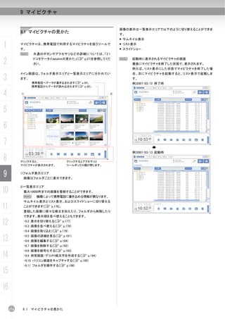 9 マイピクチャ


                                                        画像の表示は一覧表示エリアで以下のように切り替えることができま
           9.1 マイピクチャの見かた                               す。
                                                         サムネイル表示

1          マイピクチャは、携帯電話で利用するマイピクチャを扱うツールで
           す。
                                                         リスト表示
                                                         スライドショー
           N     共通のボタンやアクセサリなどの詳細については、「2.1

2                ドコモケータイdatalinkの見かた」(C p.27)を参照してくだ
                 さい。
                                                        N    起動時に表示されるマイピクチャの画面
                                                             最後にマイピクチャを終了した状態で、表示されます。
                                                             例えば、リスト表示にした状態でマイピクチャを終了した場
           メイン画面は、フォルダ表示エリアと一覧表示エリアに分かれてい                    合、次にマイピクチャを起動すると、リスト表示で起動しま
3          ます。
                 携帯電話へデータが書き込まれます(C p.34)。
                                                             す。
                                                             例)2007/03/12 終了時
                 携帯電話からデータが読み込まれます(C p.30)。


4          1)                                      2)




5
6
7
                                                             例)2007/03/13 起動時

8          クリックすると、             クリックするとアクセサリと
           マイピクチャが表示されます。       ツールボックス欄が閉じます。


9          1)フォルダ表示エリア
            画像はフォルダごとに表示できます。

           2)一覧表示エリア
10          最大10000件までの画像を登録することができます。
            N      機種によって携帯電話に書き込める情報が異なります。
            サムネイル表示とリスト表示、およびスライドショーに切り替える

11          ことができます(C p.176)。
            登録した画像に様々な修正を加えたり、フォルダから削除したり
            できます。表示順を並べ替えることもできます。

12          ・9.2 表示を切り替える(C p.177)
            ・9.3 画像を並べ替える(C p.179)
            ・9.4 画像を取り込む(C p.179)

13          ・9.5 画像の詳細を見る(C p.181)
            ・9.6 画像を編集する(C p.184)
            ・9.7 画像を削除する(C p.192)
            ・9.8 画像を暗号化する(C p.193)
14          ・9.9 待受画面/デコメ®絵文字を作成する(C p.194)
            ・9.10 パソコン画面をキャプチャする(C p.195)
            ・9.11 フォルダを操作する(C p.196)

15
16

     174   9.1   マイピクチャの見かた
 