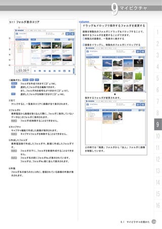 9   マイピクチャ

9.1.1 フォルダ表示エリア                              column
                                               ドラッグ＆ドロップで保存するフォルダを変更する
          1)

                                              画像を移動先のフォルダにドラッグ＆ドロップすることで、
                                              保存するフォルダを変更することができます。
                                                                                      1
2)                                            ①移動元の画像を、一覧表示に表示する

                                              ②画像をドラッグし、移動先のフォルダにドロップする               2
3)

4)

5)
                                                                                      3
                                                                                      4
6）




1)編集ボタン                                                                               5
               フォルダを作成できます(C p.196)。
               選択したフォルダ名を編集できます。
               また、フォルダ内を暗号化ができます(C p.197)。
               選択したフォルダを削除できます(C p.198)。
                                                                                      6
                                               保存するフォルダが変更されます。
2)全て
     クリックすると、一覧表示エリアに画像が全て表示されます。                                                     7
3)フォルダ0
     携帯電話から画像を取り込んだ際に、フォルダに保存していない
     データはこのフォルダに保存されます。
                                                                                      8
     N         フォルダ0を削除することはできません。

4)キャプチャ                                                                               9
     キャプチャ機能で作成した画像が保存されます。
     N         キャプチャフォルダを削除することはできません。

5)作成したフォルダ
                                                                                  10
     携帯電話側で作成したフォルダや、新規に作成したフォルダで
     す。
     N         フォルダの下に、フォルダを新規作成することはできま
                                               上の例では「風景」フォルダから「友人」フォルダに画像
                                               を移動しています。
                                                                                  11
               せん。
     N         フォルダ名の前にフォルダNo.が表示されています。
               フォルダは、フォルダNo.順に並んで表示されます。                                          12
6)件数
     フォルダ名の後ろのカッコ内に、登録されている画像の件数が表
     示されます。
                                                                                  13
                                                                                  14
                                                                                  15
                                                                                  16

                                                               9.1 マイピクチャの見かた   175
 