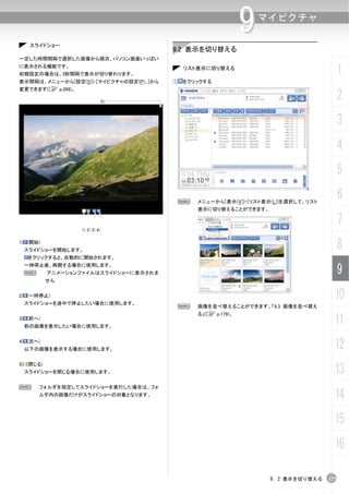 スライドショー
                                                                 9   マイピクチャ


                                          9.2 表示を切り替える
一定した時間間隔で選択した画像から順次、パソコン画面いっぱい
に表示される機能です。
初期設定の場合は、3秒間隔で表示が切り替わります。
                                              リスト表示に切り替える
                                                                                            1
表示間隔は、メニューから[設定(S)]-[マイピクチャの設定(P)...]から   ①   をクリックする
変更できます(C p.268)。

                                 5)
                                                                                            2
                                                                                            3
                                                                                            4
                                                                                            5

                                              N   メニューから[表示(V)]-[リスト表示(L)]を選択して、リスト
                                                                                            6
                                                  表示に切り替えることができます。

                                                                                            7
                   1) 2) 3) 4)

1) (開始)
 スライドショーを開始します。
                                                                                            8
   をクリックすると、自動的に開始されます。
 一時停止後、再開する場合に使用します。
 N         アニメーションファイルはスライドショーに表示されま                                                        9
           せん


2) (一時停止)
 スライドショーを途中で停止したい場合に使用します。
                                                                                        10
                                              N   画像を並べ替えることができます。「9.3 画像を並べ替え
                                                  る」(C p.179)。
3) (前へ)
 前の画像を表示したい場合に使用します。
                                                                                        11
4) (次へ)
 以下の画像を表示する場合に使用します。                                                                    12
                                                                                        13
5) (閉じる)
 スライドショーを閉じる場合に使用します。


N     フォルダを指定してスライドショーを実行した場合は、フォ
      ルダ内の画像だけがスライドショーの対象となります。                                                         14
                                                                                        15
                                                                                        16

                                                                      9. 2 表示を切り替える   177
 