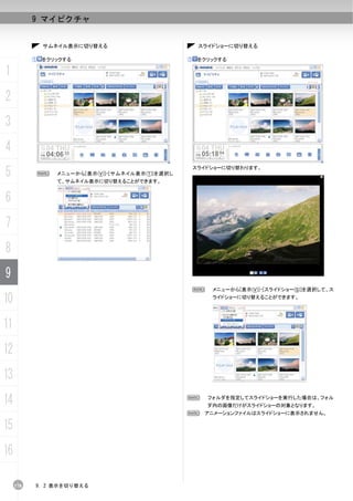 9 マイピクチャ


               サムネイル表示に切り替える                             スライドショーに切り替える

           ①   をクリックする                              ①    をクリックする

1
2
3
4
5              N   メニューから[表示(V)]-[サムネイル表示(T)]を選択し
                   て、サムネイル表示に切り替えることができます。
                                                        スライドショーに切り替わります。




6
7
8
9
                                                     N      メニューから[表示(V)]-[スライドショー(S)]を選択して、ス

10                                                          ライドショーに切り替えることができます。




11
12
13
14                                                  N      フォルダを指定してスライドショーを実行した場合は、フォル
                                                           ダ内の画像だけがスライドショーの対象となります。
                                                    N アニメーションファイルはスライドショーに表示されません。

15
16

     178   9. 2 表示を切り替える
 