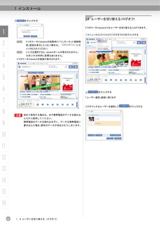 1 インストール


          ⑥       をクリックする
                                                     1.8 ユーザーを切り替える（ログオフ）

                                                     ドコモケータイdatalinkではユーザーを切り替えることができます。

1                                                    ①メニューから[ファイル(F)]-[ログオフ(O)]をクリックする



2             N    ドコモケータイdatalinkの起動時に「インターネット接続確
                   認」画面を表示したくない場合は、            にチ
                   ェックを入れてください。
              N    いいえを選択すると、datalinkホームが表示されません。
3                  ※本ソフトの利用に影響はありません。
              ドコモケータイdatalinkの画面が表示されます。


4
5
6                                                    ②       をクリックする

                                                     「ユーザー選択」画面に戻ります
7
                                                     ③ログインするユーザーを選択して           をクリックする

8         B 初めて使用する場合は、まず携帯電話のデータを読み込
          B
                  んでから使用してください。

9                 携帯電話のデータを読み込まずに、データを携帯電話に
                  書き込んだ場合、既存のデータが消去されてしまいます。



10
11
12
13
14
15
16

     18   1. 8 ユーザーを切り替える（ログオフ）
 
