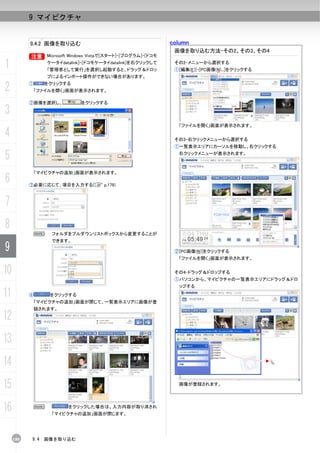 9 マイピクチャ


           9.4.2 画像を取り込む                                         column
                                                                  画像を取り込む方法-その2、その3、その4
           B       Microsoft Windows Vistaで[スタート]-[プログラム]-[ドコモ

1                  ケータイdatalink]-[ドコモケータイdatalink]を右クリックして
                   「管理者として実行」を選択し起動すると、ドラッグ＆ドロッ
                                                                  その2-メニューから選択する
                                                                  ①[編集(E)]-[PC画像(N)...]をクリックする
                   プによるインポート操作ができない場合があります。

2          ①     をクリックする
               「ファイルを開く」画面が表示されます。

           ②画像を選択し、             をクリックする

3
                                                                   「ファイルを開く」画面が表示されます。

4                                                                 その3-右クリックメニューから選択する
                                                                  ①一覧表示エリアにカーソルを移動し、右クリックする

5                                                                  右クリックメニューが表示されます。



               「マイピクチャの追加」画面が表示されます。
6          ③必要に応じて、項目を入力する(C p.179)



7
8
               N    フォルダをプルダウンリストボックスから変更することが
                    できます。
9                                                                 ②[PC画像(N)]をクリックする
                                                                   「ファイルを開く」画面が表示されます。


10                                                                その4-ドラッグ＆ドロップする
                                                                  ①パソコンから、マイピクチャの一覧表示エリアにドラッグ＆ドロ
                                                                   ップする
11         ④        をクリックする
            「マイピクチャの追加」画面が閉じて、一覧表示エリアに画像が登
            録されます。

12
13
14
15                                                                 画像が登録されます。




16             N           をクリックした場合は、入力内容が取り消され
                    「マイピクチャの追加」画面が閉じます。




     180   9.4   画像を取り込む
 
