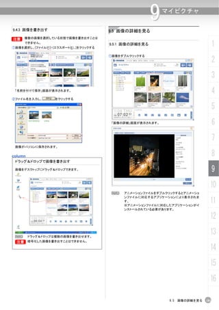 9   マイピクチャ

9.4.3 画像を書き出す                             9.5 画像の詳細を見る
B    複数の画像を選択している状態で画像を書き出すことは
      できません。
①画像を選択し、[ファイル(F)]-[エクスポート(E)...]をクリックする
                                          9.5.1 画像の詳細を見る                             1
                                          ①画像をダブルクリックする
                                                                                     2
                                                                                     3
 「名前を付けて保存」画面が表示されます。
                                                                                     4
②ファイル名を入力し、         をクリックする

                                                                                     5
                                           「画像の詳細」画面が表示されます。                         6
                                                                                     7
 画像がパソコンに保存されます。


column                                                                               8
 ドラッグ＆ドロップで画像を書き出す

 画像をデスクトップにドラッグ＆ドロップできます。                                                            9
                                                                                 10
                                           N   アニメーションファイルをダブルクリックするとアニメーショ
                                               ンファイルに対応するアプリケーションにより表示されま
                                               す。
                                               ※アニメーションファイルに対応したアプリケーションがイ
                                                                                 11
                                               ンストールされている必要があります。

                                                                                 12

 N     ドラッグ＆ドロップは複数の画像を書き出せます。
                                                                                 13
 B     暗号化した画像を書き出すことはできません。

                                                                                 14
                                                                                 15
                                                                                 16

                                                                9.5 画像の詳細を見る   181
 