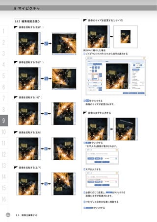 9 マイピクチャ


           9.6.3 編集機能を使う          画像のサイズを変更する(リサイズ)

             画像を回転する(左90°)

1
2
                             例)50％に縮小した場合

3                            ①プルダウンリストボックスから倍率を選択する


             画像を回転する(右90°)
4
5
6
7            画像を回転する(180°)
                             ②    をクリックする
                                 画像のサイズが変更されます。


8                                 画像に文字を入力する


9
10           画像を反転する(左右)




11                           ①     をクリックする
                                 「文字入力」画面が表示されます。



12
13           画像を反転する(上下)
                             ②文字を入力する



14
15                           ③必要に応じて変更し、       をクリックする
                                 画像に文字が配置されます。

16                           ④ドラッグして目的の位置に移動する

                             ⑤      をクリックする


     186   9.6   画像を編集する
 