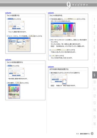 column                                 column
                                                          9   マイピクチャ


 フォントを変更する                              フォントの色を作る

 ①        をクリックする                       ①「色の設定」画面から、
                                         カラーマトリックスが表示されます。
                                                                    をクリックする
                                                                                        1
                                                                                        2
  「フォント」画面が表示されます。


 ②フォント、スタイル、サイズを変更し、         をクリックする
                                                                                        3
                                        ②カラーマトリックスにカーソルを挿入し、設定したい色の位置で
                                         クリックする
                                                                                        4
                                         クリックした色は、「色｜純色(O)」欄に表示されます。



                                        ③
                                         N      色の明るさは、スライダをドラッグして調整します。

                                                          をクリックする
                                                                                        5
                                         「作成した色」ボックスに色が表示されます。

                                        ④       をクリックする                                 6
                                         フォントの色が作成した色になります。
column
 フォントの色を変更する                                                                            7
 ①       をクリックする
                                       column
                                        文字の表示角度を変更する                                    8
                                        ①表示角度をプルダウンリストボックスから選択する

                                                                                        9
  「色の設定」画面が表示されます。


 ②色を選択し、           をクリックする                                                          10
                                         N      角度は15°単位で設定できます。


                                                                                    11
                                                                                    12
                                                                                    13
                                                                                    14
                                                                                    15
                                                                                    16

                                                                    9.6 画像を編集する   187
 