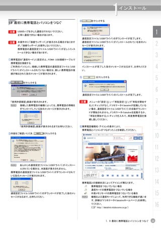 ④        をクリックする
                                                                    1      インストール


1.9 最初に携帯電話とパソコンをつなぐ

B       USBのハブを介した通信は行わないでください。
        正常に通信できない場合があります。
                                                                                             1
                                         通信設定ファイル（USBドライバ）のダウンロードが完了します。
B       本操作中に「接続ウィザード」が表示される場合があります
        が、「接続ウィザード」を操作しないでください。
                                         通信設定ファイル（USBドライバ）がインストールされている旨のメッ
                                         セージが表示されます。                                         2
        携帯電話の通信設定ファイル（USBドライバ）が正しくインス
        トールできない場合があります。


①携帯電話を「通信モード」に設定の上、FOMA USB接続ケーブルで
                                                                                             3
    携帯電話を接続する
 ご利用のパソコンに、接続した携帯電話の通信設定ファイル（USB
 ドライバ）がインストールされていない場合は、新しい携帯電話の接
                                         インストールが完了した旨のメッセージが出るまで、お待ちくださ
                                         い。
                                                                                             4
 続が検出された旨のメッセージが表示されます。


②         をクリックする
                                        ⑤            をクリックする
                                                                                             5
                                                                                             6
                                            通信設定ファイル（USBドライバ）のインストールが完了します。


 「使用許諾確認」画面が表示されます。
 N       接続した携帯電話の機種によっては、携帯電話の情報を
                                        B       メニューの「設定（S）」→「常駐設定（S）」で「常駐を開始す
                                                る」にチェックがなく、ドコモケータイdatalinkが起動していな
                                                                                             7
         ダウンロードしている旨のメッセージが表示されます。              い場合、通信設定ファイル（USBドライバ）の自動ダウンロー
                                                ドが開始されません。ドコモケータイdatalinkを起動するか、
                                                「常駐を開始する」にチェックを入れて、再度携帯電話を接
                                                                                             8
                                                続し直してください。


         「使用許諾確認」画面が表示されるまでお待ちください。     ⑥携帯電話機種名・アイコンの表示により、                                 9
                                            携帯電話とパソコンがつながったことを確認してください。
③内容をご確認いただき、         をクリックする
                                                                                             10
                                                                                             11
                                                                                             12
    N    あらかじめ通信設定ファイル（USBドライバ）がインストー
         ルされている場合は、本画面が表示されません。
    携帯電話の通信設定ファイル（USBドライバ）がダウンロードされて                                                         13
    いる旨のメッセージが表示されます。


                                         携帯電話との接続状況によってアイコンが異なります。
                                                 携帯電話をつないでいない場合
                                                                                             14
                                                 通信モードの携帯電話をつないでいる場合
 通信設定ファイル（USBドライバ）のダウンロードが完了した旨のメッ
 セージが出るまで、お待ちください。                          N
                                                 外部メモリモードの携帯電話をつないでいる場合
                                                 機種および通信モードによって、利用できる機能が違いま
                                                                                             15
                                                 す。詳細は「ドコモケータイdatalinkホームページ」を参照し
                                                 てください。
                                                 (C http://datalink.nttdocomo.co.jp/)
                                                                                             16

                                                               1. 9 最初に携帯電話とパソコンをつなぐ    19
 