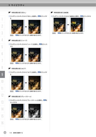 9 マイピクチャ


                特殊効果を使う(ぼかし)                       特殊効果を使う(油絵風)

           ①プルダウンリストボックスから「ぼかし」を選択し、    をクリックす   ①プルダウンリストボックスから「油絵風」を選択し、   をクリックする

1           る




2
3           N        をクリックするたびに効果が強くなります。
                                                  N     をクリックするたびに効果が強くなります。




4               特殊効果を使う(シャープ)

           ①プルダウンリストボックスから「シャープ」を選択し、    をクリック

5           する




6
7           N        をクリックするたびに効果が強くなります。


8               特殊効果を使う(セピア)

           ①プルダウンリストボックスから「セピア」を選択し、    をクリックす

9           る




10
11
            N        をクリックするたびに効果が強くなります。


12              特殊効果を使う(グレースケール)

           ①プルダウンリストボックスから「グレースケール」を選択し、    を

13          クリックする




14
15
            N        をクリックするたびに効果が強くなります。


16

     190   9.6   画像を編集する
 