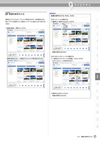 column
                                                      9   マイピクチャ


9.8 画像を暗号化する
                                   画像を暗号化する-その2、その3

暗号化したファイルは、パソコンに保存されるデータが暗号化され、
同じパソコンを使用している他のユーザーから見ることができなくな
                                   その2-メニューから選択する
                                   ①[編集(E)]-[暗号化(O)]をクリックする
                                                                                   1
ります。


①画像を選択し、 をクリックする                                                                   2
                                                                                   3
                                                                                   4
                                                                                   5
                                    画像が暗号化されます。


                                   その3-右クリックメニューから選択する                             6
 画像が暗号化され、一覧表のサムネイルに が表示されます。      ①一覧表示エリアにカーソルを移動し、右クリックする
                                    右クリックメニューが表示されます。
                                                                                   7
                                                                                   8
                                                                                   9
                                                                               10

                                   ②[暗号化(O)]をクリックする
                                                                               11
                                    画像が暗号化されます。

                                                                               12
                                                                               13
                                                                               14
                                                                               15
                                                                               16

                                                              9.8 画像を暗号化する   193
 