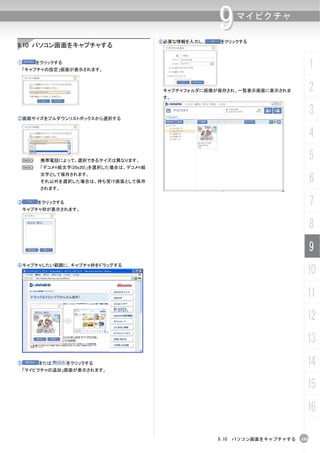 ⑥必要な情報を入力し、
                                                        9   マイピクチャ

                                                        をクリックする
9.10 パソコン画面をキャプチャする

①       をクリックする
    「キャプチャの設定」画面が表示されます。
                                                                                    1
                                           キャプチャフォルダに画像が保存され、一覧表示画面に表示されま           2
                                           す。



②画面サイズをプルダウンリストボックスから選択する
                                                                                    3
                                                                                    4
    N    携帯電話によって、選択できるサイズは異なります。
                                                                                    5
    N    「デコメ®絵文字(20x20)」を選択した場合は、デコメ®絵

                                                                                    6
         文字として保存されます。
         それ以外を選択した場合は、待ち受け画面として保存
         されます。


③       をクリックする
 キャプチャ枠が表示されます。
                                                                                    7
                                                                                    8
                                                                                    9
④キャプチャしたい範囲に、キャプチャ枠をドラッグする
                                                                                10
                                                                                11
                                                                                12
                                                                                13
⑤       または       をクリックする
    「マイピクチャの追加」画面が表示されます。
                                                                                14
                                                                                15
                                                                                16

                                                        9.10 パソコン画面をキャプチャする   195
 