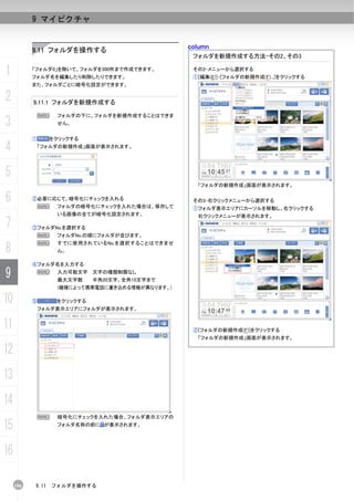 9 マイピクチャ


           9.11 フォルダを操作する                         column
                                                   フォルダを新規作成する方法-その2、その3

1          「フォルダ0」を除いて、フォルダを300件まで作成できます。
           フォルダ名を編集したり削除したりできます。
                                                   その2-メニューから選択する
                                                   ①[編集(E)]-[フォルダの新規作成(F)...]をクリックする
           また、フォルダごとに暗号化設定ができます。

2          9.11.1 フォルダを新規作成する

               N    フォルダの下に、フォルダを新規作成することはできま
3                   せん。


           ①      をクリックする

4           「フォルダの新規作成」画面が表示されます。




5
                                                    「フォルダの新規作成」画面が表示されます。

6          ②必要に応じて、暗号化にチェックを入れる
            N       フォルダの暗号化にチェックを入れた場合は、保存して
                                                   その3-右クリックメニューから選択する
                                                   ①フォルダ表示エリアにカーソルを移動し、右クリックする
                    いる画像の全てが暗号化設定されます。              右クリックメニューが表示されます。
7          ③フォルダNo.を選択する
            N       フォルダNo.の順にフォルダが並びます。


8
            N       すでに使用されているNo.を選択することはできませ
                    ん。

           ④フォルダ名を入力する

9           N       入力可能文字 文字の種類制限なし
                    最大文字数     半角20文字、全角10文字まで
                    (機種によって携帯電話に書き込める情報が異なります。)

10         ⑤        をクリックする
            フォルダ表示エリアにフォルダが表示されます。


11                                                 ②[フォルダの新規作成(F)]をクリックする
                                                    「フォルダの新規作成」画面が表示されます。

12
13
14
               N    暗号化にチェックを入れた場合、フォルダ表示エリアの

15                  フォルダ名称の前に が表示されます。




16

     196   9.11    フォルダを操作する
 