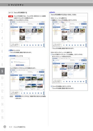 9 マイピクチャ


           9.11.3 フォルダを削除する                         column
                                                     フォルダを削除する方法-その2、その3
           B フォルダを削除すると、フォルダ内に保存されている画像
           B

1                  も含めてフォルダごと削除されます。
           ①削除したいフォルダをクリックする
                                                     その2-メニューから選択する
                                                     ①[編集(E)]-[フォルダの削除(L)]をクリックする



2
3
4
5
                                                      「フォルダの削除」画面が表示されます。

6
           ②      をクリックする
               「フォルダの削除」画面が表示されます。                   その3-右クリックメニューから選択する
                                                     ①フォルダ表示エリアにカーソルを移動し、右クリックする
           ③        をクリックする                           右クリックメニューが表示されます。
7
8
               フォルダ表示エリアのフォルダが削除されます。


9
10
11                                                   ②[フォルダの削除(L)]をクリックする
                                                      「フォルダの削除」画面が表示されます。

12
               N            をクリックすると、削除が取り消され元の画面
13                  に戻ります。




14
15
16

     198   9.11    フォルダを操作する
 