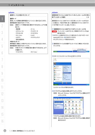 1 インストール


          column                               column
           通信モードと外部メモリモード                      通信設定ファイル（USBドライバ）のインストールが正常に
                                               終了しなかった場合                 1/9
1          通信モード
           登録している情報を携帯電話からパソコンに読み込むための、        通信設定ファイル（USBドライバ）が正常にインストールされなか
           携帯電話側で設定するモードです。                    った場合は、下記の手順に従って通信設定ファイル（USBドライ

2          N       通信モードで情報の読み書きができるのは、以下の機
                   能です。
                                               バ）を手動でインストールし直してください。


                   ・電話帳       ・メール             【1】通信設定ファイル（USBドライバ）をアンインストールする
                   ・スケジュール    ・ブックマーク          B     アンインストールを行うには、管理者でログインする必
3                  ・テキストメモ
                   ・iモーション
                              ・マイピクチャ
                              ・トルカ
                                                     要があります。
                                               ①タスクバー右端のタスクトレイに表示されているドコモケータイ
                   ・メロディ      ・マイドキュメント         datalinkのアイコン     を右クリックする

4          外部メモリモード
                   ・現在地通知先                      ポップアップメニューが表示されます。


           携帯電話に接続した外部メモリからパソコンに読み込むための、       ②[通信設定ファイルの自動ダウンロード(A)]-[無効にする(D)]を

5          携帯電話側で設定するモードです。
           N       外部メモリモードで情報の読み書きができるのは、以下
                                                クリックする


                   の機能です。

6
                   ・マイピクチャ    ・iモーション


                                               ③[スタート]-[コントロールパネル(C)]をクリックする


7
8
9
10
11                                              コントロールパネルが表示されます。

                                               ④ 「プログラムの追加と削除」をダブルクリックする

12                                              N Microsoft Windows Vistaでは「プログラムと機能」をダブ
                                                        ルクリックする



13
14
15                                              「プログラムの追加と削除」画面が表示されます。
                                                N       Microsoft Windows Vistaでは「プログラムと機能」画面が

16                                                      表示されます




     20    1. 9 最初に携帯電話とパソコンをつなぐ
 