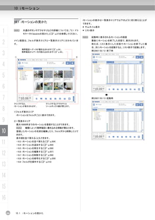 10 iモーション


                                                          iモーションの表示は一覧表示エリアで以下のように切り替えることが
           10.1 iモーションの見かた                                できます。
                                                           サムネイル表示

1          N       共通のボタンやアクセサリなどの詳細については、「2.1 ドコ
                   モケータイdatalinkの見かた」(C p.27)を参照してください。
                                                           リスト表示


                                                          N   起動時に表示されるiモーションの画面

2          メイン画面は、フォルダ表示エリアと一覧表示エリアに分かれていま
           す。
                                                              最後にiモーションを終了した状態で、表示されます。
                                                              例えば、リスト表示にした状態でiモーションを終了した場
                                                              合、次にiモーションを起動すると、リスト表示で起動します。
                   携帯電話へデータが書き込まれます(C p.34)。
                                                              例)2007/03/12 終了時
3          1)
                   携帯電話からデータが読み込まれます(C p.36)。

                                                     2)



4
5
6
7                                                             例)2007/03/13 起動時

           クリックすると、              クリックするとアクセサリと
           iモーションが表示されます。        ツールボックス欄が閉じます。

8          1)フォルダ表示エリア
            iモーションはフォルダごとに表示できます。

9          2)一覧表示エリア
            最大10000件までのiモーションを登録することができます。
            N        機種によって携帯電話に書き込める情報が異なります。
10          登録したiモーションの名前を編集したり、フォルダから削除したりで
            きます。
            表示順を並べ替えることもできます。

11          ・10.3 iモーションを並べ替える(C p.204)
            ・10.4 iモーションを追加する(C p.204)
            ・10.5 iモーションを再生する(C p.206)

12          ・10.6 iモーションを編集する(C p.207)
            ・10.7 iモーションを削除する(C p.208)
            ・10.8 iモーションを暗号化する(C p.209)
            ・10.9 フォルダを操作する(C p.210)
13
14
15
16

     200    10.1   iモーションの見かた
 