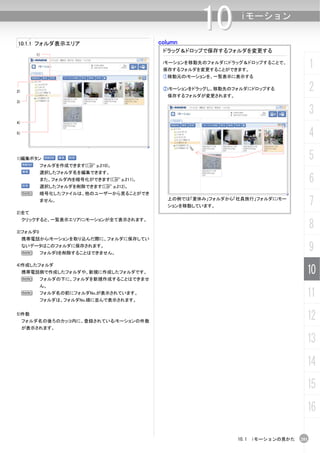 column
                                                      10         iモーション

10.1.1 フォルダ表示エリア
                                             ドラッグ＆ドロップで保存するフォルダを変更する
         1)

                                             iモーションを移動先のフォルダにドラッグ＆ドロップすることで、
                                             保存するフォルダを変更することができます。
                                                                                         1
                                             ①移動元のiモーションを、一覧表示に表示する


2)
                                             ②iモーションをドラッグし、移動先のフォルダにドロップする
                                              保存するフォルダが変更されます。
                                                                                         2
3)

                                                                                         3
4)

5)
                                                                                         4
1)編集ボタン                                                                                  5
              フォルダを作成できます(C p.210)。
              選択したフォルダ名を編集できます。
              また、フォルダ内を暗号化ができます(C p.211)。
              選択したフォルダを削除できます(C p.212)。
                                                                                         6
     N        暗号化したファイルは、他のユーザーから見ることができ
              ません。                            上の例では「夏休み」フォルダから「社員旅行」フォルダにiモー
                                              ションを移動しています。                               7
2)全て


                                                                                         8
     クリックすると、一覧表示エリアにiモーションが全て表示されます。

3)フォルダ0
     携帯電話からiモーションを取り込んだ際に、フォルダに保存してい
     ないデータはこのフォルダに保存されます。
     N        フォルダ0を削除することはできません。
                                                                                         9
4)作成したフォルダ
     携帯電話側で作成したフォルダや、新規に作成したフォルダです。                                                  10
     N        フォルダの下に、フォルダを新規作成することはできませ
              ん。
     N        フォルダ名の前にフォルダNo.が表示されています。
              フォルダは、フォルダNo.順に並んで表示されます。
                                                                                     11
5)件数
     フォルダ名の後ろのカッコ内に、登録されているiモーションの件数
                                                                                     12
     が表示されます。

                                                                                     13
                                                                                     14
                                                                                     15
                                                                                     16

                                                                 10.1 iモーションの見かた   201
 