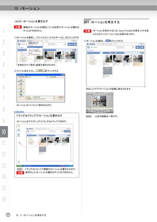 10 iモーション


           10.4.3 iモーションを書き出す                            10.5 iモーションを再生する
           B     複数のiモーションを選択している状態でiモーションを書き出

1               すことはできません。                               B iモーションを再生するには、QuickTimeなどの再生ソフトをあ
                                                         B
                                                              らかじめインストールしておく必要があります。
           ①iモーションを選択し、[ファイル(F)]-[エクスポート(E)...]をクリックする

2                                                        ①iモーションを選択し、   をクリックする




3
4           「名前を付けて保存」画面が表示されます。

           ②ファイル名を入力し、         をクリックする

5
6                                                         対応したアプリケーションが起動し再生されます。



7
            iモーションがパソコンに保存されます。

8          column
            ドラッグ＆ドロップでiモーションを書き出す                         N    上記の画像は一例です。

9           iモーションをデスクトップにドラッグ＆ドロップできます。




10
11
12
13          N     ドラッグ＆ドロップで複数のiモーションを書き出せます。
            B
            B     暗号化したiモーションを書き出すことはできません。

14
15
16

     206    10. 5 iモーションを再生する
 