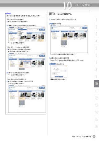 column
                                                  10        iモーション


                                  10.6 iモーションを編集する
 iモーションを再生する方法-その2、その3、その4

 その2-メニューから選択する
 ①再生したいiモーションを選択する
                                  ①フォルダを指定し、iモーションをクリックする
                                                                                   1
                                  ②     をクリックする
 ②[編集(E)]-[iモーションの再生(P)]をクリックする
                                                                                   2
                                                                                   3
  iモーションが再生されます。
                                                                                   4
 その3-右クリックメニューから選択する
 ①再生したいiモーションを右クリックする                                                              5
  右クリックメニューが表示されます。


                                                                                   6
                                      「iモーションの編集」画面が表示されます。

                                  ③必要に応じて各項目を変更する
                                   「10.4.1 「iモーションの追加」画面の見かた」(C p.204)

                                  ④       をクリックする                                  7
                                                                                   8
 ②[iモーションの再生(P)]をクリックする
  iモーションが再生されます。


 その4-ダブルクリックで選択する                     編集内容が反映されます。
                                                                                   9
 ①再生したいiモーションをダブルクリックする
  iモーションが再生されます。
                                                                               10
                                                                               11
                                                                               12
                                                                               13
                                                                               14
                                                                               15
                                                                               16

                                                          10.6 iモーションを編集する   207
 
